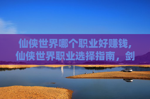 仙侠世界哪个职业好赚钱,仙侠世界职业选择指南，剑、仙、魔的终极对决