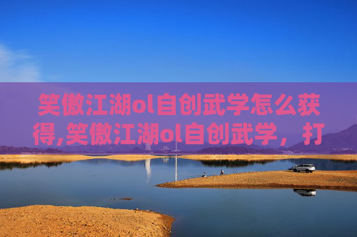 笑傲江湖ol自创武学怎么获得,笑傲江湖ol自创武学，打造独一无二的战斗风格