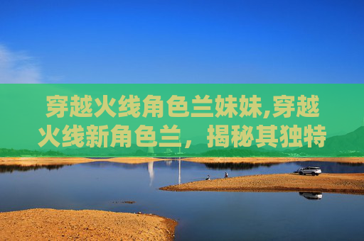 穿越火线角色兰妹妹,穿越火线新角色兰，揭秘其独特魅力与游戏策略