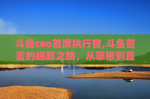 斗鱼ceo首席执行官,斗鱼首富的崛起之路,从草根到直播界的翘楚 斗鱼ceo首席执行官,斗鱼首富的崛起之路,从草根到直播界的翘楚
