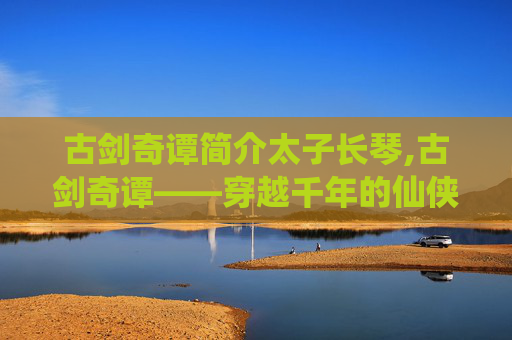 古剑奇谭简介太子长琴,古剑奇谭——穿越千年的仙侠传奇