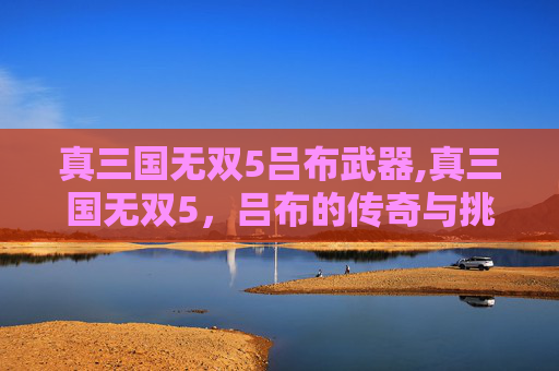 真三国无双5吕布武器,真三国无双5，吕布的传奇与挑战