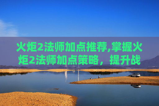 火炬2法师加点推荐,掌握火炬2法师加点策略，提升战斗效率