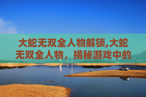 大蛇无双全人物解锁,大蛇无双全人物，揭秘游戏中的传奇英雄