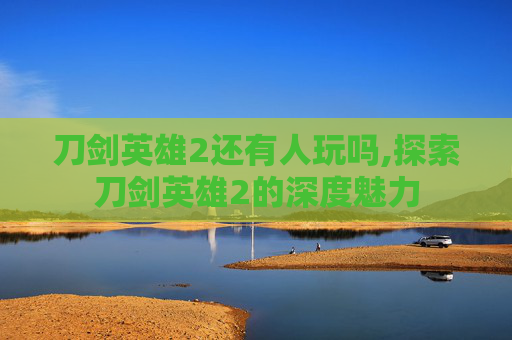 刀剑英雄2还有人玩吗,探索刀剑英雄2的深度魅力 刀剑英雄2还有人玩吗,探索刀剑英雄2的深度魅力
