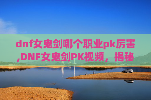 dnf女鬼剑哪个职业pk厉害,DNF女鬼剑PK视频，揭秘战斗背后的技巧与策略