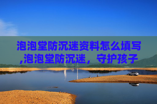 泡泡堂防沉迷资料怎么填写,泡泡堂防沉迷，守护孩子健康成长的屏障