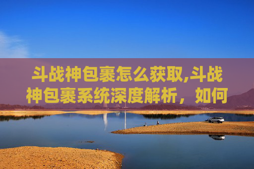 斗战神包裹怎么获取,斗战神包裹系统深度解析,如何高效管理你的资源 斗战神包裹怎么获取,斗战神包裹系统深度解析,如何高效管理你的资源