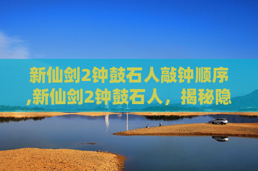 新仙剑2钟鼓石人敲钟顺序,新仙剑2钟鼓石人，揭秘隐藏在仙剑世界深处的神秘力量