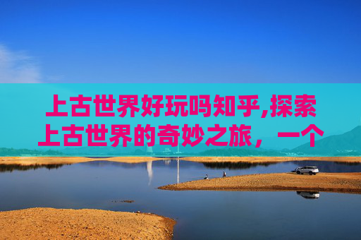 上古世界好玩吗知乎,探索上古世界的奇妙之旅，一个充满神秘与冒险的奇幻世界