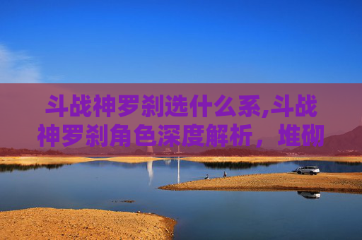 斗战神罗刹选什么系,斗战神罗刹角色深度解析,堆砌属性的终极指南 斗战神罗刹选什么系,斗战神罗刹角色深度解析,堆砌属性的终极指南