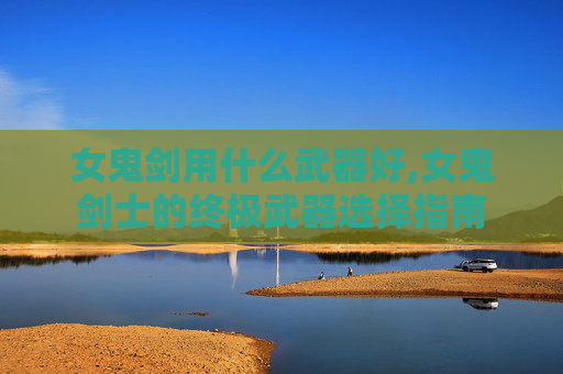 女鬼剑用什么武器好,女鬼剑士的终极武器选择指南
