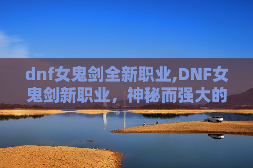 dnf女鬼剑全新职业,DNF女鬼剑新职业，神秘而强大的存在，你准备好迎接挑战了吗？