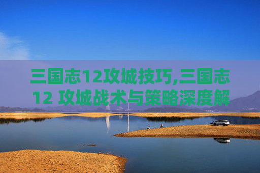 三国志12攻城技巧,三国志12 攻城战术与策略深度解析