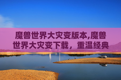 魔兽世界大灾变版本,魔兽世界大灾变下载，重温经典，探索未知