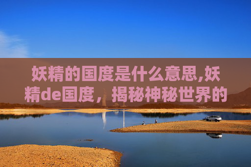 妖精的国度是什么意思,妖精de国度，揭秘神秘世界的奇幻之旅