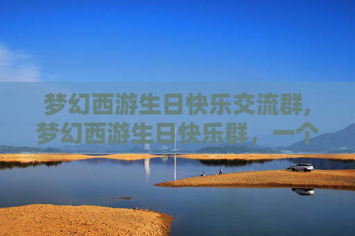 梦幻西游生日快乐交流群,梦幻西游生日快乐群，一个充满欢乐与惊喜的虚拟世界