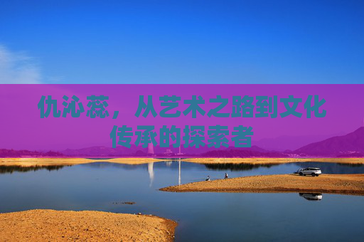 仇沁蕊,从艺术之路到文化传承的探索者