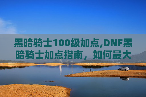 黑暗骑士100级加点,DNF黑暗骑士加点指南，如何最大化你的输出与生存能力