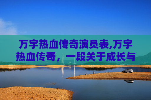 万宇热血传奇演员表,万宇热血传奇,一段关于成长与挑战的不朽篇章 万宇热血传奇演员表,万宇热血传奇,一段关于成长与挑战的不朽篇章