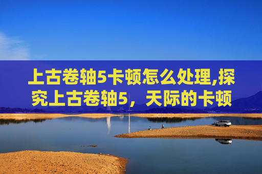 上古卷轴5卡顿怎么处理,探究上古卷轴5,天际的卡顿问题 上古卷轴5卡顿怎么处理,探究上古卷轴5,天际的卡顿问题