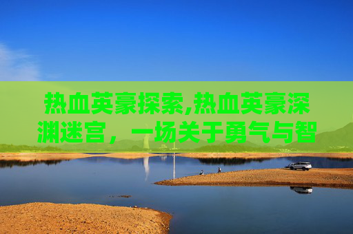 热血英豪探索,热血英豪深渊迷宫,一场关于勇气与智慧的较量 热血英豪探索,热血英豪深渊迷宫,一场关于勇气与智慧的较量