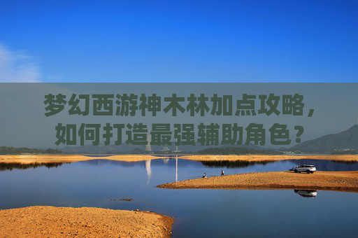 梦幻西游神木林加点攻略,如何打造最强辅助角色? 梦幻西游神木林加点攻略,如何打造最强辅助角色?