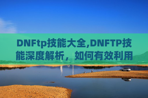 DNFtp技能大全,DNFTP技能深度解析，如何有效利用与提升你的游戏实力