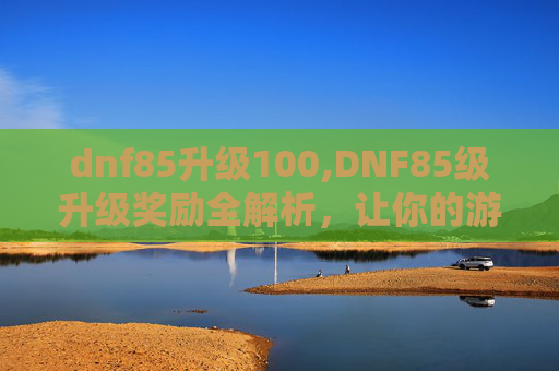 dnf85升级100,DNF85级升级奖励全解析，让你的游戏体验更加丰富多彩！