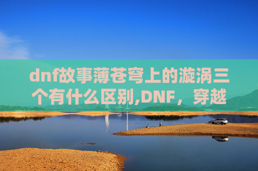 dnf故事薄苍穹上的漩涡三个有什么区别,DNF，穿越异世界的奇幻冒险