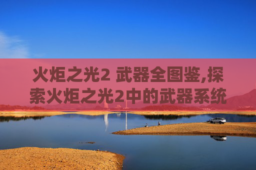 火炬之光2 武器全图鉴,探索火炬之光2中的武器系统,深度解析与实战应用 火炬之光2 武器全图鉴,探索火炬之光2中的武器系统,深度解析与实战应用
