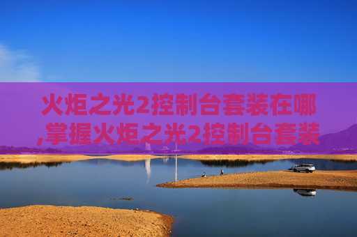 火炬之光2控制台套装在哪,掌握火炬之光2控制台套装的奥秘