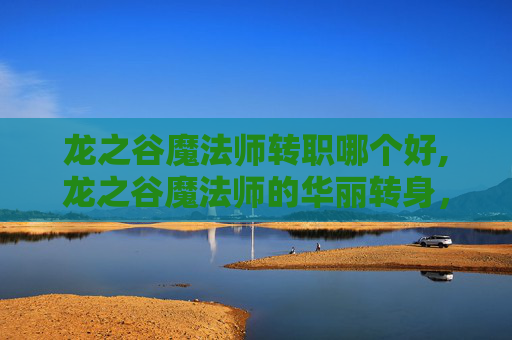 龙之谷魔法师转职哪个好,龙之谷魔法师的华丽转身，从新手到高手的转职之旅
