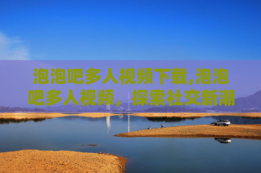 泡泡吧多人视频下载,泡泡吧多人视频，探索社交新潮流