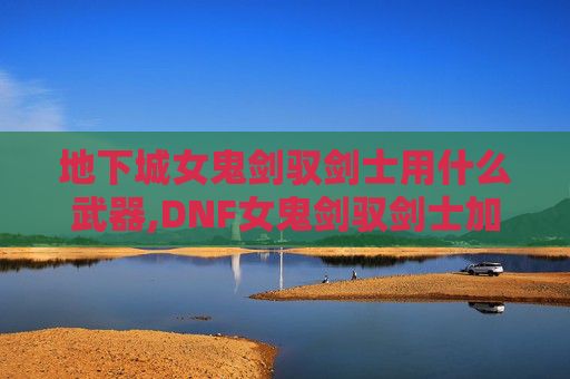 地下城女鬼剑驭剑士用什么武器,DNF女鬼剑驭剑士加点攻略