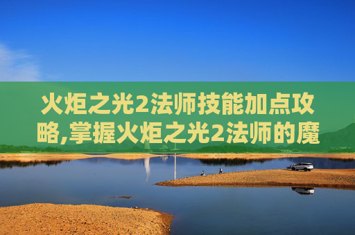 火炬之光2法师技能加点攻略,掌握火炬之光2法师的魔法力量，深入探索法师技能的奥秘