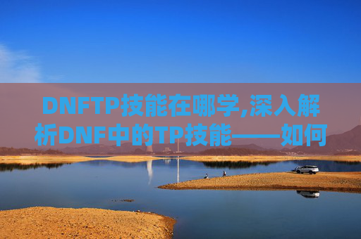 DNFTP技能在哪学,深入解析DNF中的TP技能——如何最大化其效用
