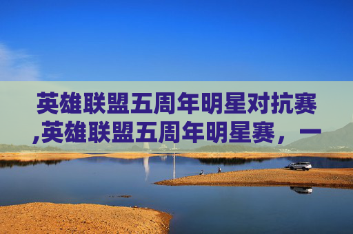 英雄联盟五周年明星对抗赛,英雄联盟五周年明星赛，一场电竞盛宴的华丽转身
