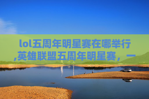lol五周年明星赛在哪举行,英雄联盟五周年明星赛，一场电竞盛宴的华丽篇章