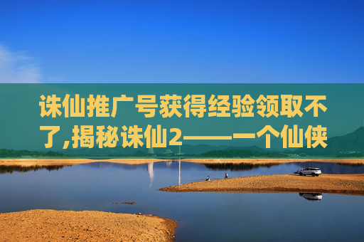 诛仙推广号获得经验领取不了,揭秘诛仙2——一个仙侠世界的奇幻之旅