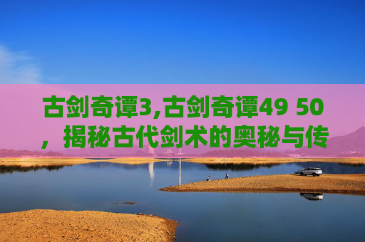 古剑奇谭3,古剑奇谭49 50，揭秘古代剑术的奥秘与传承