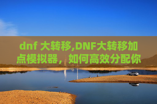 dnf 大转移,DNF大转移加点模拟器,如何高效分配你的技能点 dnf 大转移,DNF大转移加点模拟器,如何高效分配你的技能点