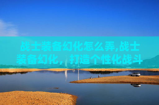 战士装备幻化怎么弄,战士装备幻化，打造个性化战斗风格