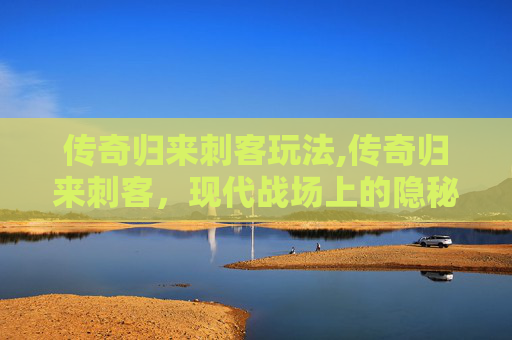 传奇归来刺客玩法,传奇归来刺客，现代战场上的隐秘力量