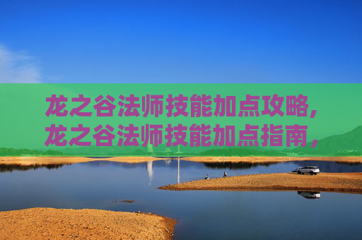 龙之谷法师技能加点攻略,龙之谷法师技能加点指南，掌握魔法的力量
