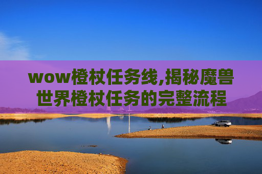 wow橙杖任务线,揭秘魔兽世界橙杖任务的完整流程
