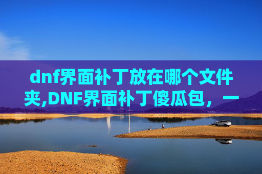 dnf界面补丁放在哪个文件夹,DNF界面补丁傻瓜包，一键更新，轻松提升游戏体验