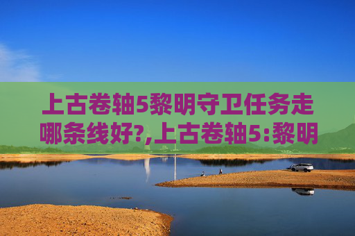 上古卷轴5黎明守卫任务走哪条线好?,上古卷轴5:黎明守卫——探索奇幻世界的终极之旅