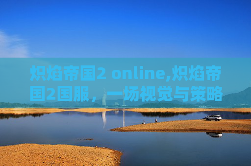 炽焰帝国2 online,炽焰帝国2国服,一场视觉与策略的盛宴 炽焰帝国2 online,炽焰帝国2国服,一场视觉与策略的盛宴