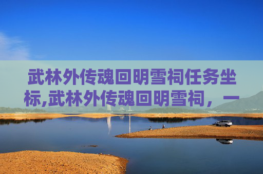 武林外传魂回明雪祠任务坐标,武林外传魂回明雪祠，一段江湖往事的传奇